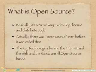 What is Open Source?
  Basically, it’s a “new” way to develop, license
  and distribute code
  Actually, there was “open source” even before
  it was called that
  The key technologies behind the Internet and
  the Web and the Cloud are all Open Source
  based


            This work is licensed under a Creative Commons Attribution 3.0 Unported License.
 