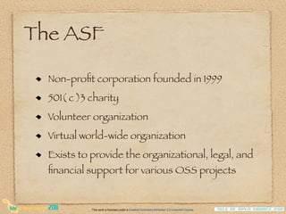 The ASF

  Non-proﬁt corporation founded in 1999
  501( c )3 charity
  Volunteer organization
  Virtual world-wide organization
  Exists to provide the organizational, legal, and
  ﬁnancial support for various OSS projects


            This work is licensed under a Creative Commons Attribution 3.0 Unported License.
 