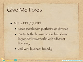 Give Me Fixes

  MPL / EPL / (L)GPL
    Used mostly with platforms or libraries
    Protects the licensed code, but allows
    larger derivative works with different
    licensing
    Still very business friendly


          This work is licensed under a Creative Commons Attribution 3.0 Unported License.
 