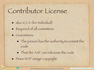 Contributor License
  aka: iCLA (for individual)
  Required of all committers
  Guarantees:
     The person has the authority to commit the
     code
     That the ASF can relicense the code
  Does NOT assign copyright

            This work is licensed under a Creative Commons Attribution 3.0 Unported License.
 
