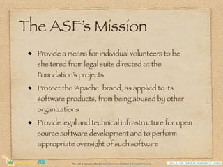 The ASF’s Mission
  Provide a means for individual volunteers to be
  sheltered from legal suits directed at the
  Foundation’s projects
  Protect the ‘Apache’ brand, as applied to its
  software products, from being abused by other
  organizations
  Provide legal and technical infrastructure for open
  source software development and to perform
  appropriate oversight of such software

             This work is licensed under a Creative Commons Attribution 3.0 Unported License.
 