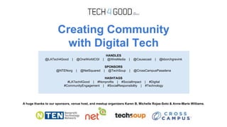 Creating Community
with Digital Tech
A huge thanks to our sponsors, venue host, and meetup organizers Karen B, Michelle Rojas-Soto & Anne-Marie Williams.
HANDLES
@LATech4Good | @OneWorldCGI | @WireMedia | @Causecast | @kborchgrevink
SPONSORS
@NTENorg | @NetSquared | @TechSoup | @CrossCampusPasadena
HASHTAGS
#LATech4Good | #Nonprofits | #SocialImpact | #Digital
#CommunityEngagement | #SocialResponsibility | #Technology
 