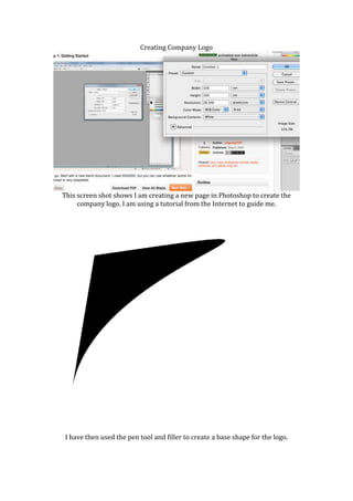 Creating Company Logo




This screen shot shows I am creating a new page in Photoshop to create the
     company logo. I am using a tutorial from the Internet to guide me.




 I have then used the pen tool and filler to create a base shape for the logo.
 