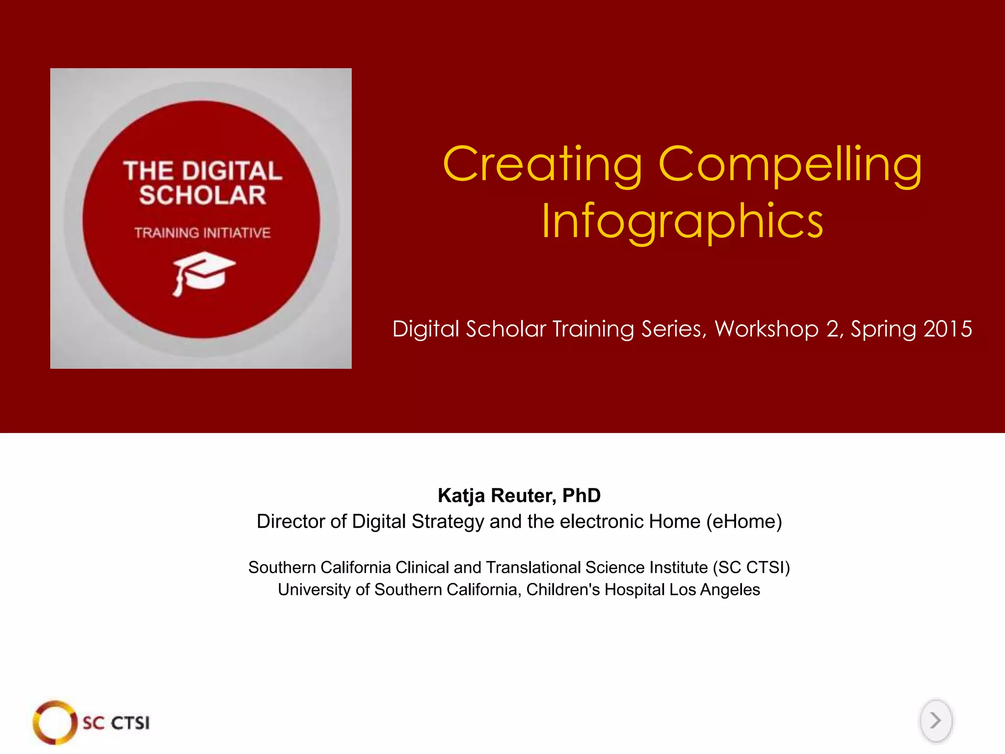 Creating Compelling
Infographics
Digital Scholar Training Series, Workshop 2, Spring 2015
Katja Reuter, PhD
Director of Digital Strategy and the electronic Home (eHome)
Southern California Clinical and Translational Science Institute (SC CTSI)
University of Southern California, Children's Hospital Los Angeles
 