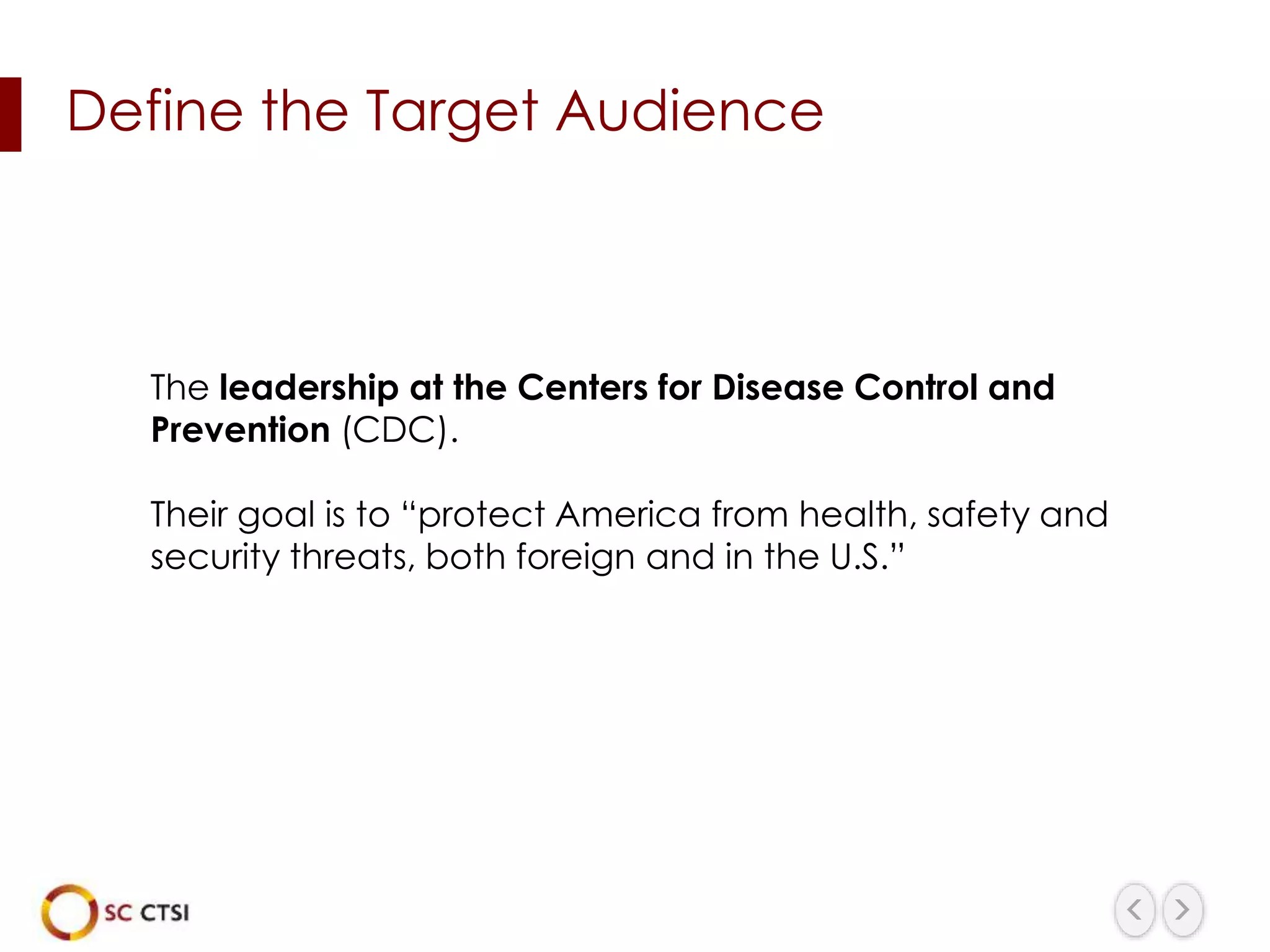 Define the Target Audience
The leadership at the Centers for Disease Control and
Prevention (CDC).
Their goal is to “protect America from health, safety and
security threats, both foreign and in the U.S.”
 