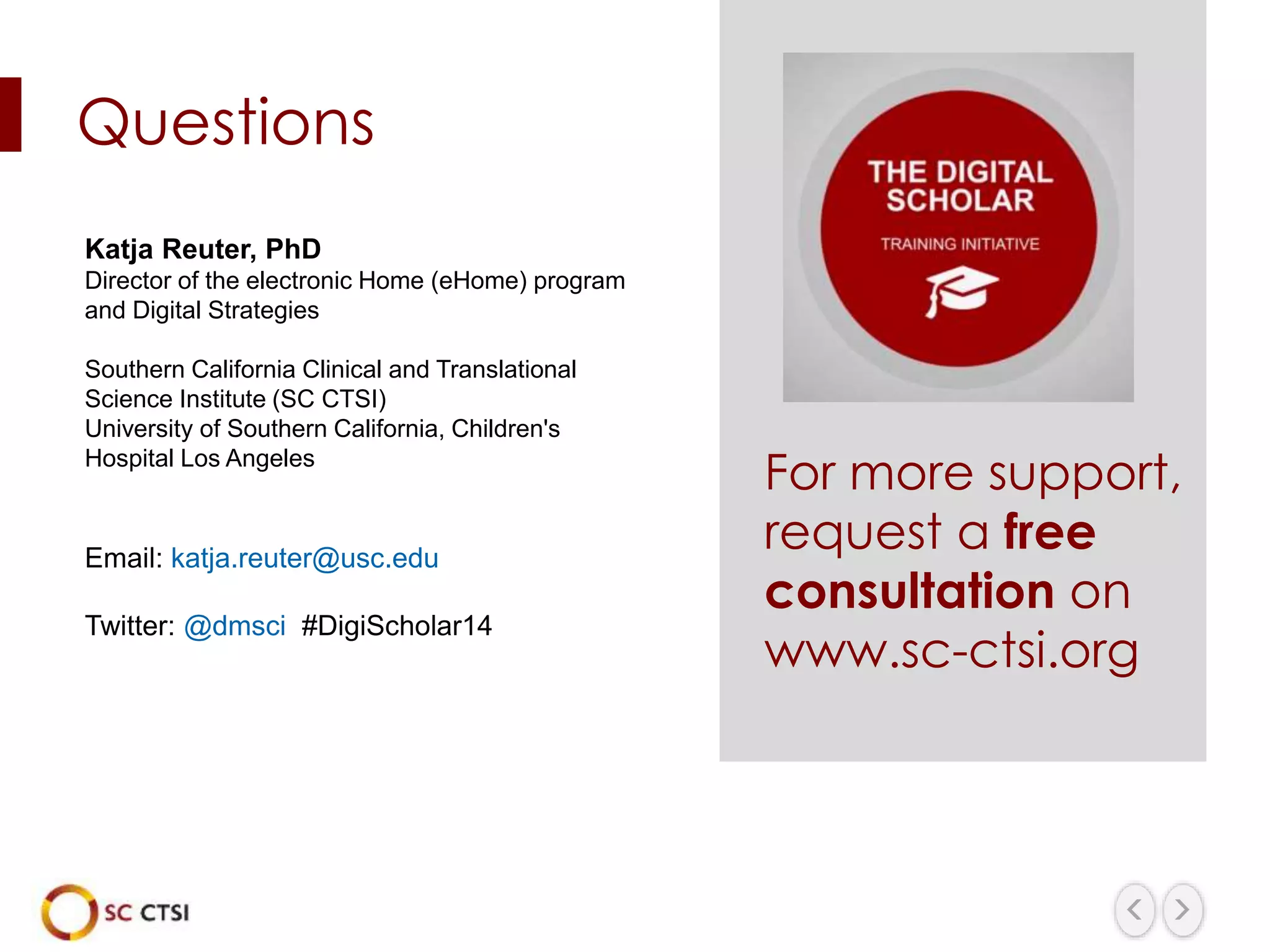 Katja Reuter, PhD
Director of the electronic Home (eHome) program
and Digital Strategies
Southern California Clinical and Translational
Science Institute (SC CTSI)
University of Southern California, Children's
Hospital Los Angeles
Email: katja.reuter@usc.edu
Twitter: @dmsci #DigiScholar14
Questions
For more support,
request a free
consultation on
www.sc-ctsi.org
 