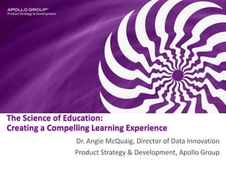 The Science of Education:
Creating a Compelling Learning Experience
Dr. Angie McQuaig, Director of Data Innovation
Product Strategy & Development, Apollo Group
 