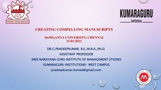 CREATING COMPELLING MANUSCRIPTS
DoMS,ANNA UNIVERSITY, CHENNAI
31/01/2023
DR.C.PRADEEPKUMAR. B.E.,M.B.A.,PH.D.
ASSISTANT PROFESSOR
SREE NARAYANA GURU INSTITUTE OF MANAGEMENT STUDIES
KUMARAGURU INSTITUTIONS- WEST CAMPUS
pradeepkumar.bsmed@gmail.com
1
 
