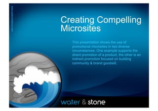 www.waterandstone.com	
  




www.waterandstone.com	
  



                            Creating Compelling
                            Microsites
                              This presentation shows the use of
                              promotional microsites in two diverse
                              circumstances. One example supports the
                              direct promotion of a product, the other is an
                              indirect promotion focused on building
                              community & brand goodwill.	
  
 