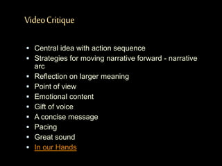 VideoCritique
 Central idea with action sequence
 Strategies for moving narrative forward - narrative
arc
 Reflection on larger meaning
 Point of view
 Emotional content
 Gift of voice
 A concise message
 Pacing
 Great sound
 In our Hands
 