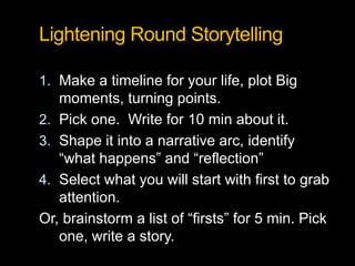 Lightening Round Storytelling
1. Make a timeline for your life, plot Big
moments, turning points.
2. Pick one. Write for 10 min about it.
3. Shape it into a narrative arc, identify
“what happens” and “reflection”
4. Select what you will start with first to grab
attention.
Or, brainstorm a list of “firsts” for 5 min. Pick
one, write a story.
 