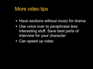 More video tips
 Have sections without music for drama
 Use voice over to paraphrase less
interesting stuff. Save best parts of
interview for your character
 Can speed up video
 