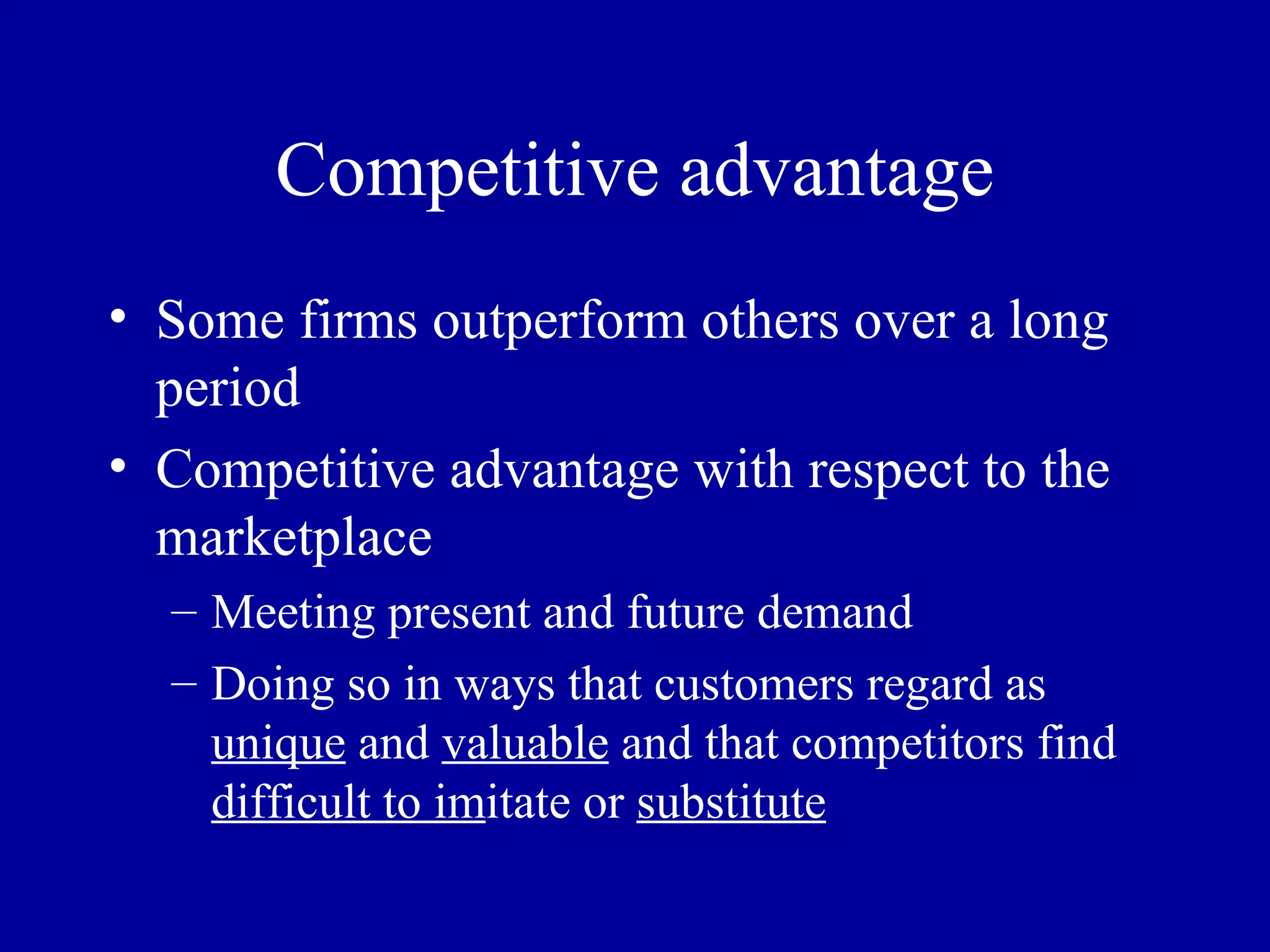 Competitive advantage Some firms outperform others over a long period Competitive advantage with respect to the marketplace Meeting present and future demand Doing so in ways that customers regard as  unique  and  valuable  and that competitors find  difficult to im itate or  substitute 
