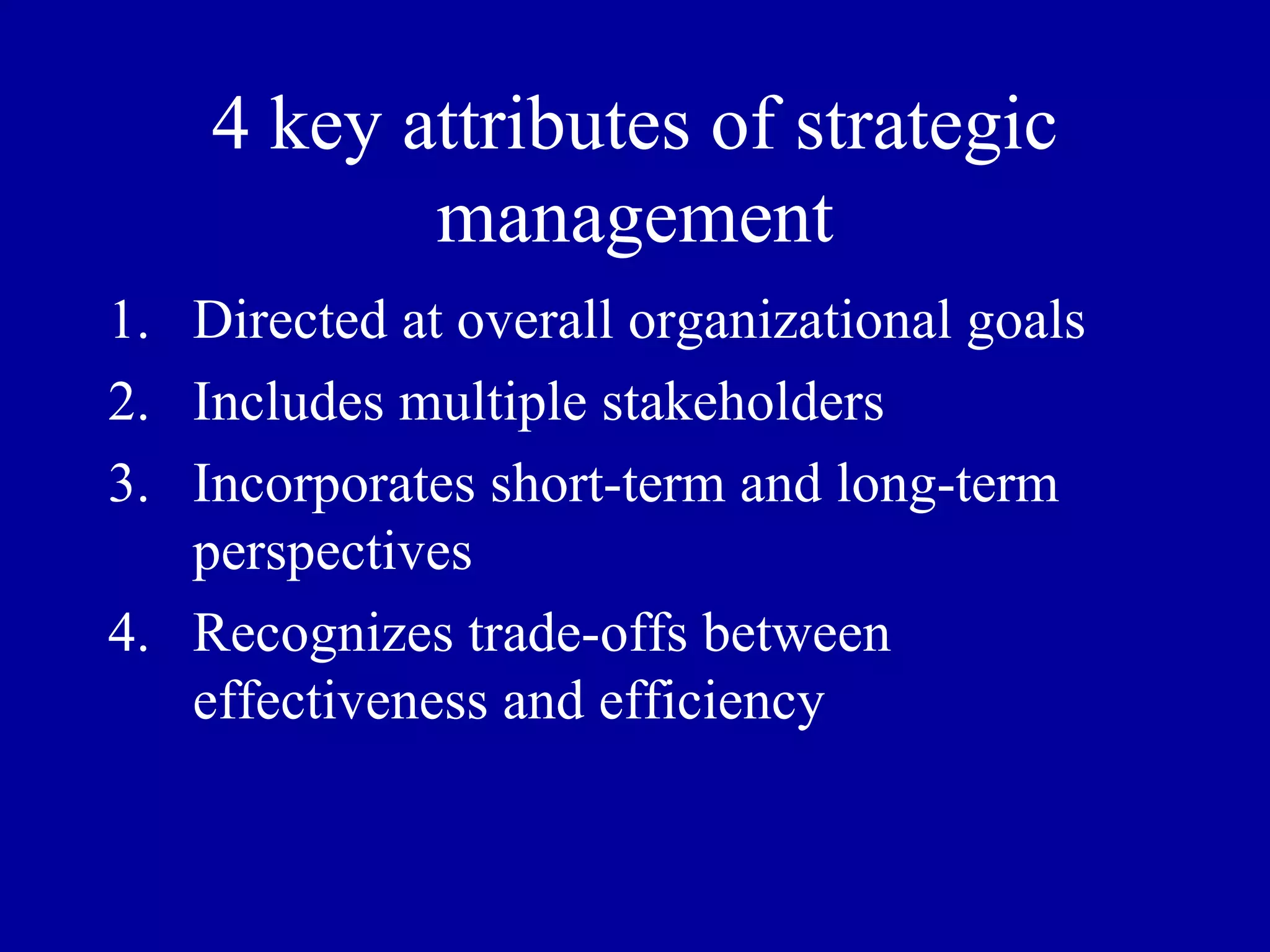 4 key attributes of strategic management Directed at overall organizational goals Includes multiple stakeholders Incorporates short-term and long-term perspectives Recognizes trade-offs between effectiveness and efficiency 