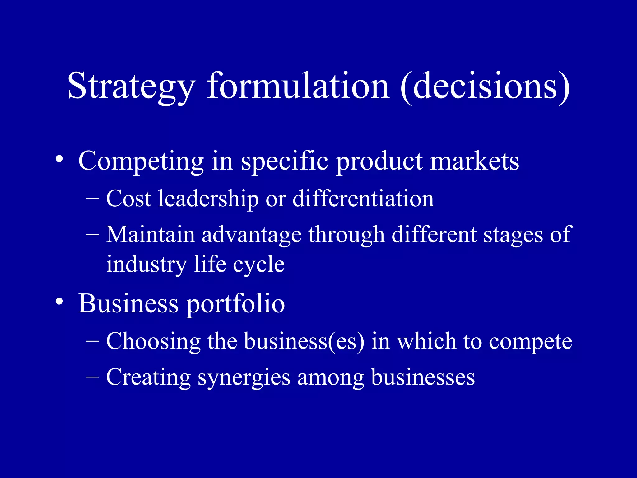 Strategy formulation (decisions) Competing in specific product markets Cost leadership or differentiation Maintain advantage through different stages of industry life cycle Business portfolio Choosing the business(es) in which to compete Creating synergies among businesses 
