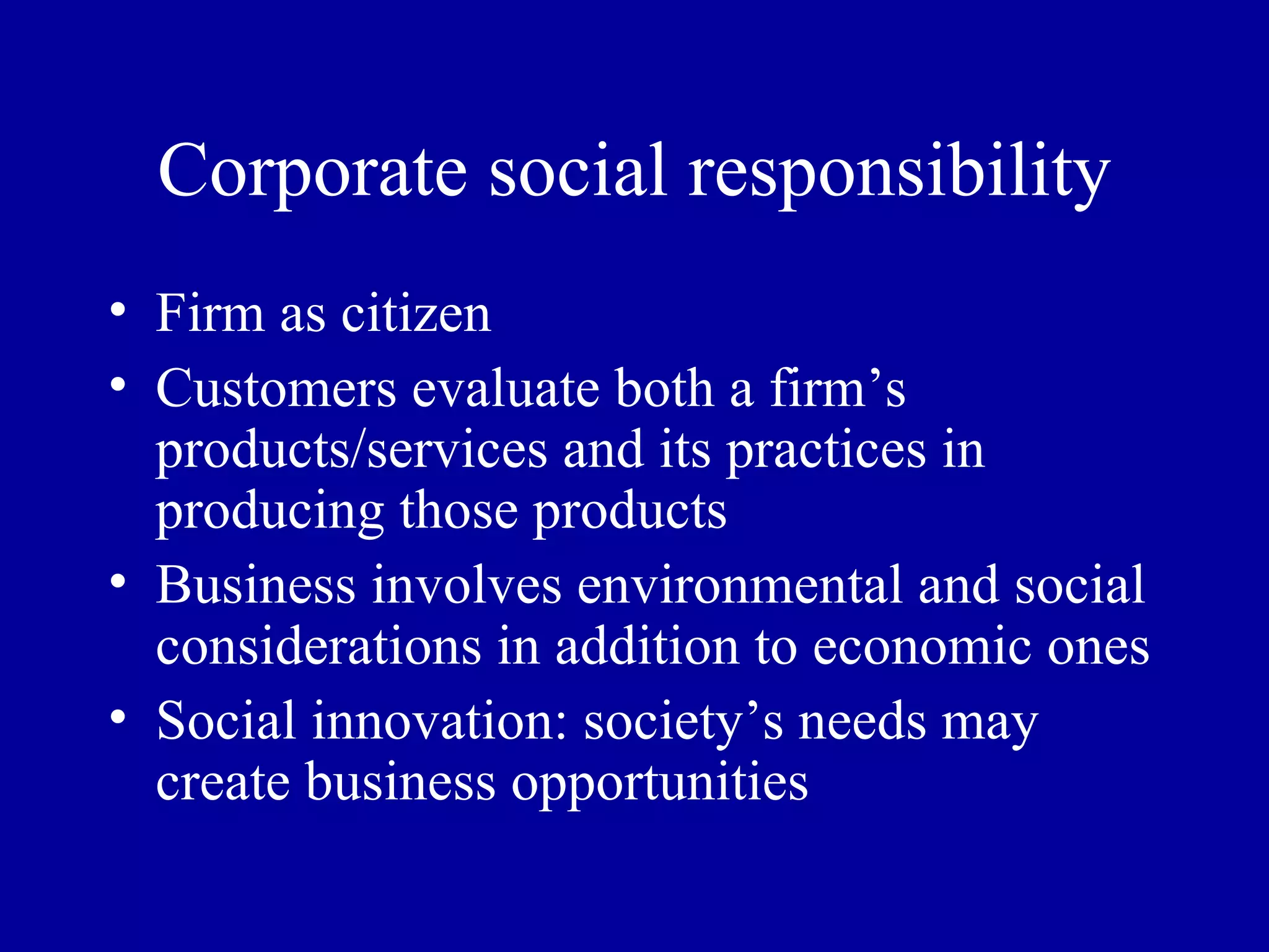 Corporate social responsibility Firm as citizen Customers evaluate both a firm’s products/services and its practices in producing those products Business involves environmental and social considerations in addition to economic ones Social innovation: society’s needs may create business opportunities 