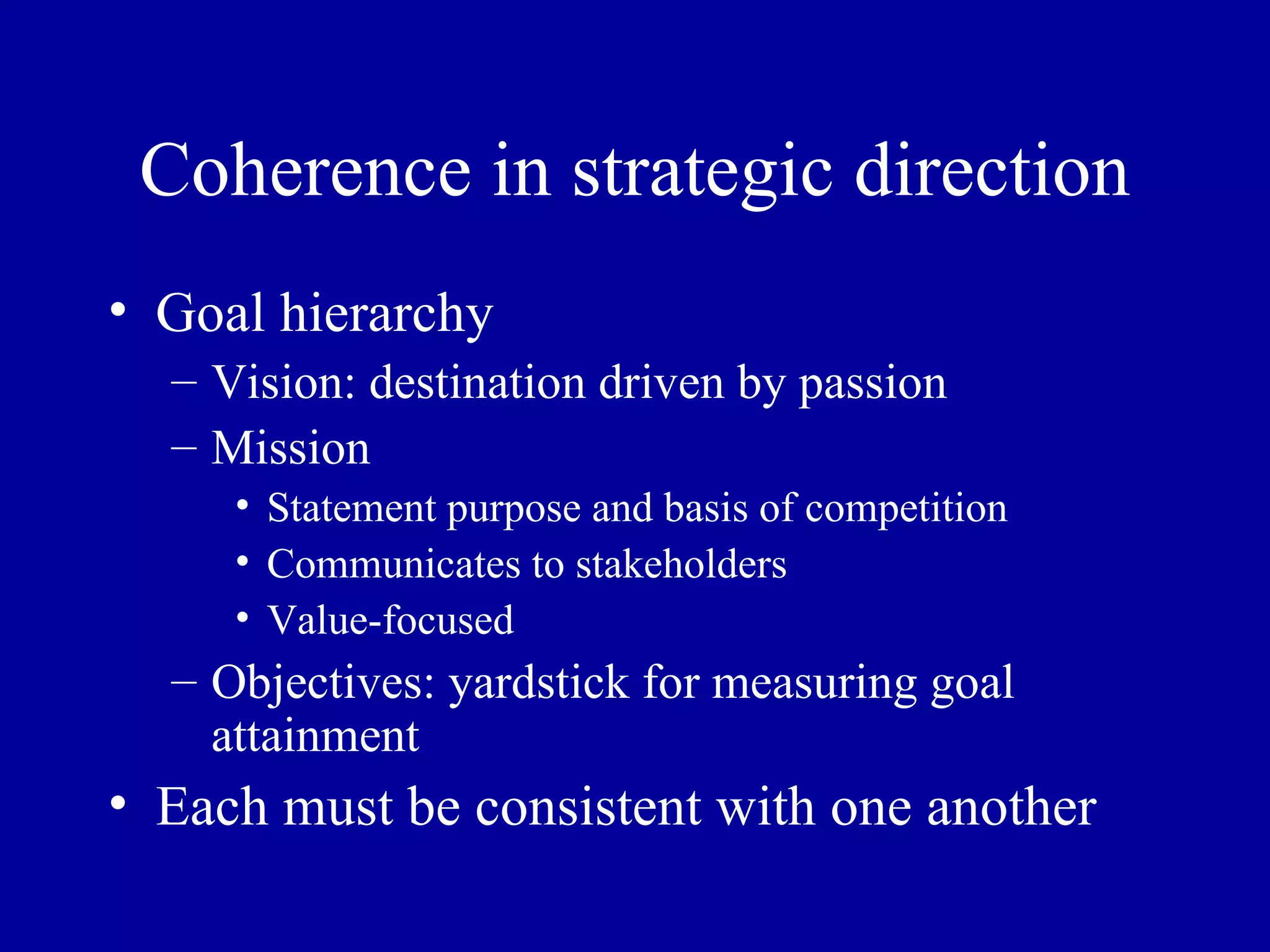 Coherence in strategic direction Goal hierarchy Vision: destination driven by passion  Mission Statement purpose and basis of competition Communicates to stakeholders Value-focused Objectives: yardstick for measuring goal attainment Each must be consistent with one another 