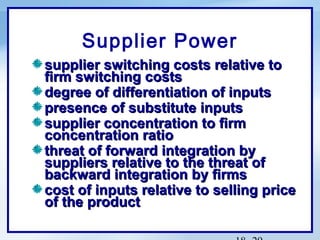 Supplier Power
supplier switching costs relative to
firm switching costs
degree of differentiation of inputs
presence of substitute inputs
supplier concentration to firm
concentration ratio
threat of forward integration by
suppliers relative to the threat of
backward integration by firms
cost of inputs relative to selling price
of the product

 