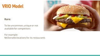 VRIO Model
Rare:
To be uncommon, uniqueor not
available for competitors
For example:
McDonalds locations for its restaurants
 
