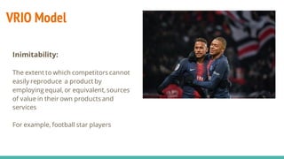 VRIO Model
Inimitability:
The extent to which competitors cannot
easily reproduce a product by
employing equal, or equivalent, sources
of value in their own products and
services
For example, football star players
 