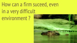 How can a firm suceed, even
in a very difficult
environment ?
 