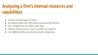 Analyzing a firm’s internal resources and
capabilities
● Include multiple types of data
● Go beyond data and information provided by the firm
● Use multiplesources within each type
● Make a motion picture, don’t just take a snapshot
● Use different data sources for private companies
 