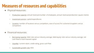 Measures of resources and capabilities
● Physical resources:
○ Productive capacity: annual revenues/number of employees, annual revenues/production square metres
○ Investment service: capital expenditures
○ Location: number of locations versus competitors, ease of access for customers/suppliers versus
competitors
● Financial resources:
○ Borrowing capacity: debt ratio versus industry average; debt-equity ratio versus industry average, net
cash flow to total invested capital
○ Liquidity: current ration, credit rating, gross cash flow
○ Sustainable growth rate: ROE
 
