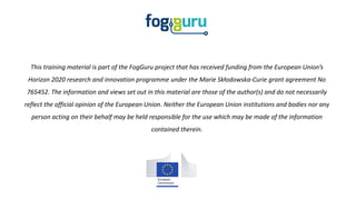 This training material is part of the FogGuru project that has received funding from the European Union’s
Horizon 2020 research and innovation programme under the Marie Skłodowska-Curie grant agreement No
765452. The information and views set out in this material are those of the author(s) and do not necessarily
reflect the official opinion of the European Union. Neither the European Union institutions and bodies nor any
person acting on their behalf may be held responsible for the use which may be made of the information
contained therein.
 