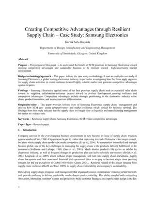 Creating Competitive Advantages through Resilient
       Supply Chain – Case Study: Samsung Electronics
                                              Kurnia Sofia Rosyada

                     Department of Design, Manufacture and Engineering Management

                             University of Strathclyde, Glasgow, United Kingdom
Abstract

Purpose – The purpose of this paper is to understand the benefit of SCM practices in Samsung Electronics toward
creating competitive advantages and sustainable business to be resilient toward high-uncertainty market
environment.

Design/methodology/approach – This paper adopts the case study methodology. It uses an in-depth case study of
Samsung Electronics, a global leading electronics industry, in particular investigating how the firms apply organize
its supply chain activities to create resilience toward highly volatile market and generate competitive advantages
against its peers.

Findings – Samsung Electronics applied some of the best practices supply chain such as extended value chain
toward its suppliers, collaborative-customer process toward its product development creating resilience and
competitive advantages. Competitive advantages include strategic positioning in the electronics industry value
chain, product innovation, and product/services differentiation.

Originality/value – This paper provides holistic view of Samsung Electronics supply chain management and
analyze how SCM can create competitiveness and market resilience which critical for business survival. The
findings from this study indicate that the supply chain no longer view as logistics and manufacturing management
but rather as a value-chain.

Keywords – Resilience supply chain, Samsung Electronics, SCM creates competitive advantages

Paper Type – Research paper

1.   Introduction

Company survival in the ever-changing business environment is now became an issue of supply chain practices
against another (Fine, 1998). Organization began to realize that improving internal efficiencies is no longer enough,
but their whole supply chain needs to be made competitive (Li et al., 2004). As competition intensified and markets
became global, one of the key challenges in managing the supply chain is the products delivery fulfillment to the
customers (Sridharan and Laforge, 1990; Zhao et al., 2001). Much shorter product’s life cycles as exhibit by
electronics industry, as well as frequent changes in production plan can led to schedule nervousness (Peslak et al,
2007; Krajewski et al, 2005) which without proper management will turn into supply chain disruptions. Supply
chain disruptions and their associated financial and operational risks is surging to become single most pressing
concern for the top executives at Global 1000 firms (Green, 2004). Research related to this issues ranging from
supply chain resilience (Sheffi and Rice, 2005), to supply chain vulnerability and company’s sustainability.

Developing supply chain processes and management that expanded towards organization’s trading partner network
will provide resiliency to deliver predictable results despite market volatility. This ability coupled with embedding
innovation, internalize customer’s needs and proactively build customer feedback into supply chain design is the key


1
 