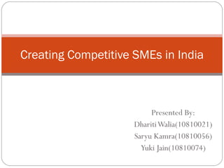 Presented By: Dhariti Walia(10810021) Saryu Kamra(10810056) Yuki Jain(10810074) Creating Competitive SMEs in India 