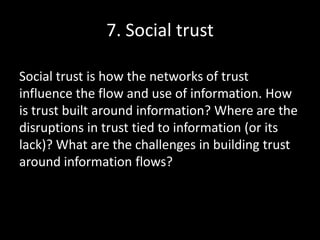 7. Social trust
Social trust is how the networks of trust
influence the flow and use of information. How
is trust built around information? Where are the
disruptions in trust tied to information (or its
lack)? What are the challenges in building trust
around information flows?
 