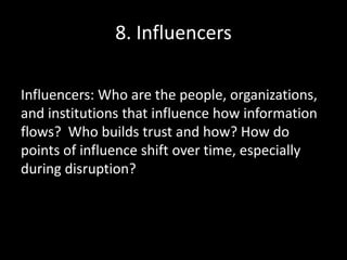 8. Influencers
Influencers: Who are the people, organizations,
and institutions that influence how information
flows? Who builds trust and how? How do
points of influence shift over time, especially
during disruption?
 