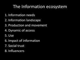 The Information ecosystem
1. Information needs
2. Information landscape
3. Production and movement
4. Dynamic of access
5. Use
6. Impact of information
7. Social trust
8. Influencers
 
