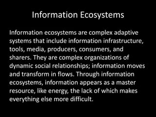 Information Ecosystems
Information ecosystems are complex adaptive
systems that include information infrastructure,
tools, media, producers, consumers, and
sharers. They are complex organizations of
dynamic social relationships; information moves
and transform in flows. Through information
ecosystems, information appears as a master
resource, like energy, the lack of which makes
everything else more difficult.
 
