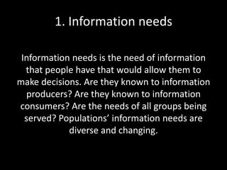 1. Information needs
Information needs is the need of information
that people have that would allow them to
make decisions. Are they known to information
producers? Are they known to information
consumers? Are the needs of all groups being
served? Populations’ information needs are
diverse and changing.
 