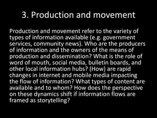 3. Production and movement
Production and movement refer to the variety of
types of information available (e.g. government
services, community news). Who are the producers
of information and the owners of the means of
production and dissemination? What is the role of
word of mouth, social media, bulletin boards, and
other local information hubs? (How) are rapid
changes in internet and mobile media impacting
the flow of information? What types of content are
available and to whom? How does the perspective
on these dynamics shift if information flows are
framed as storytelling?
 
