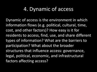 4. Dynamic of access
Dynamic of access is the environment in which
information flows (e.g. political, cultural, time,
cost, and other factors)? How easy is it for
residents to access, find, use, and share different
types of information? What are the barriers to
participation? What about the broader
structures that influence access: governance,
legal, political, economic, and infrastructural
factors affecting access?
 