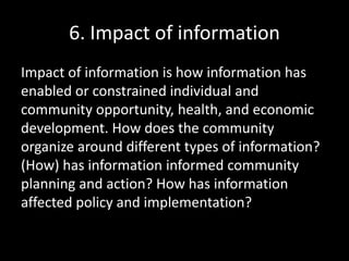 6. Impact of information
Impact of information is how information has
enabled or constrained individual and
community opportunity, health, and economic
development. How does the community
organize around different types of information?
(How) has information informed community
planning and action? How has information
affected policy and implementation?
 