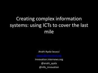Creating complex information
systems: using ICTs to cover the last
mile
Anahi Ayala Iacucci
aayala@internews.org
Innovation.internews.org
@anahi_ayala
@info_innovation
 