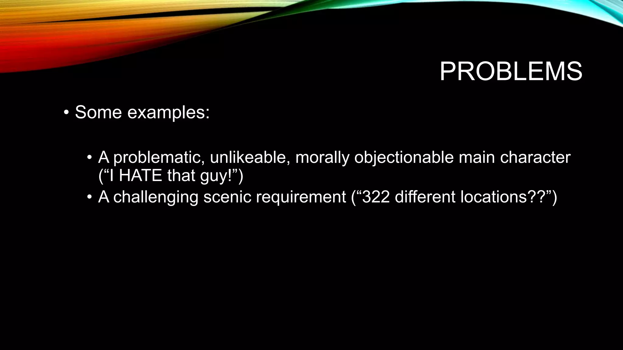 PROBLEMS
• Some examples:
• A problematic, unlikeable, morally objectionable main character
(“I HATE that guy!”)
• A challenging scenic requirement (“322 different locations??”)
 