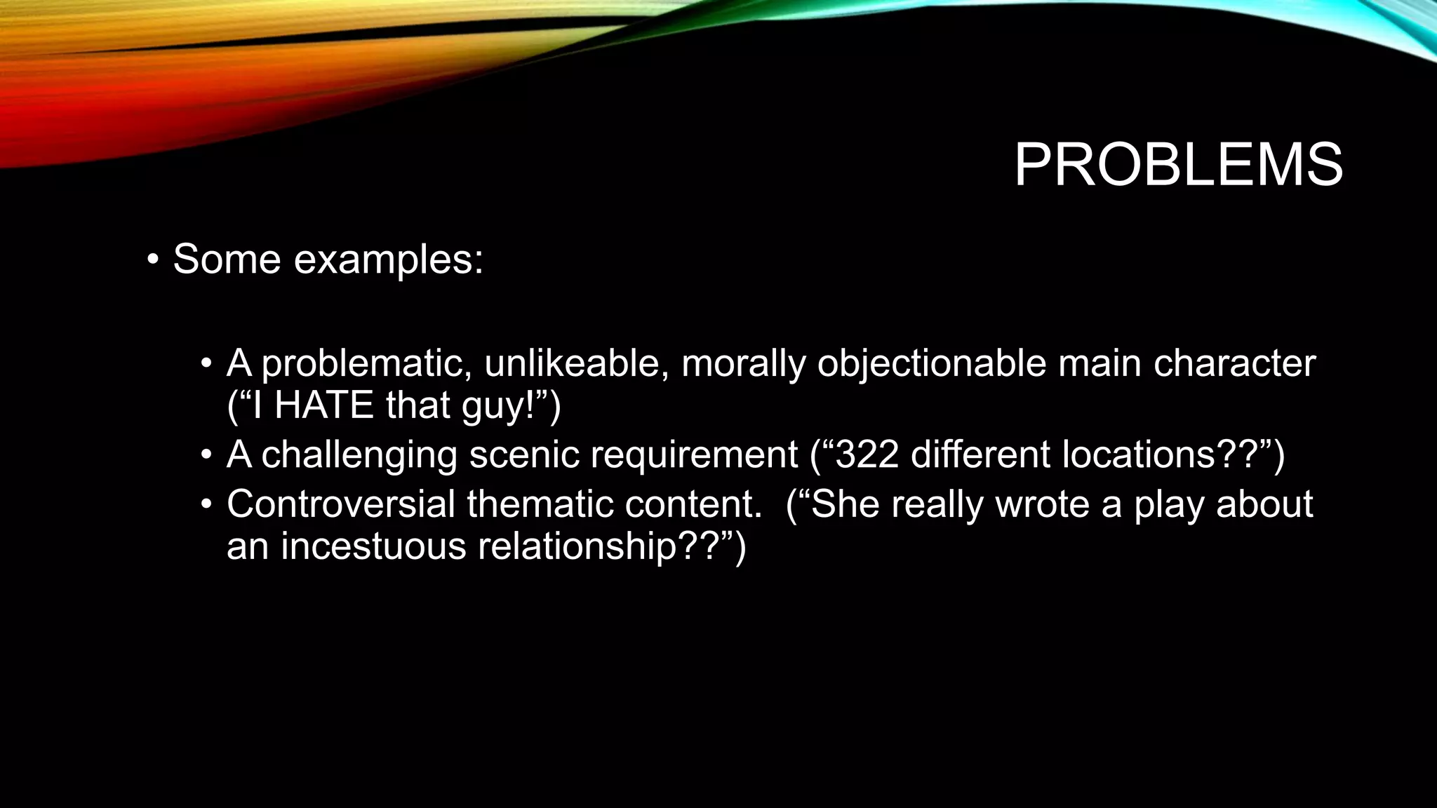 PROBLEMS
• Some examples:
• A problematic, unlikeable, morally objectionable main character
(“I HATE that guy!”)
• A challenging scenic requirement (“322 different locations??”)
• Controversial thematic content. (“She really wrote a play about
an incestuous relationship??”)
 