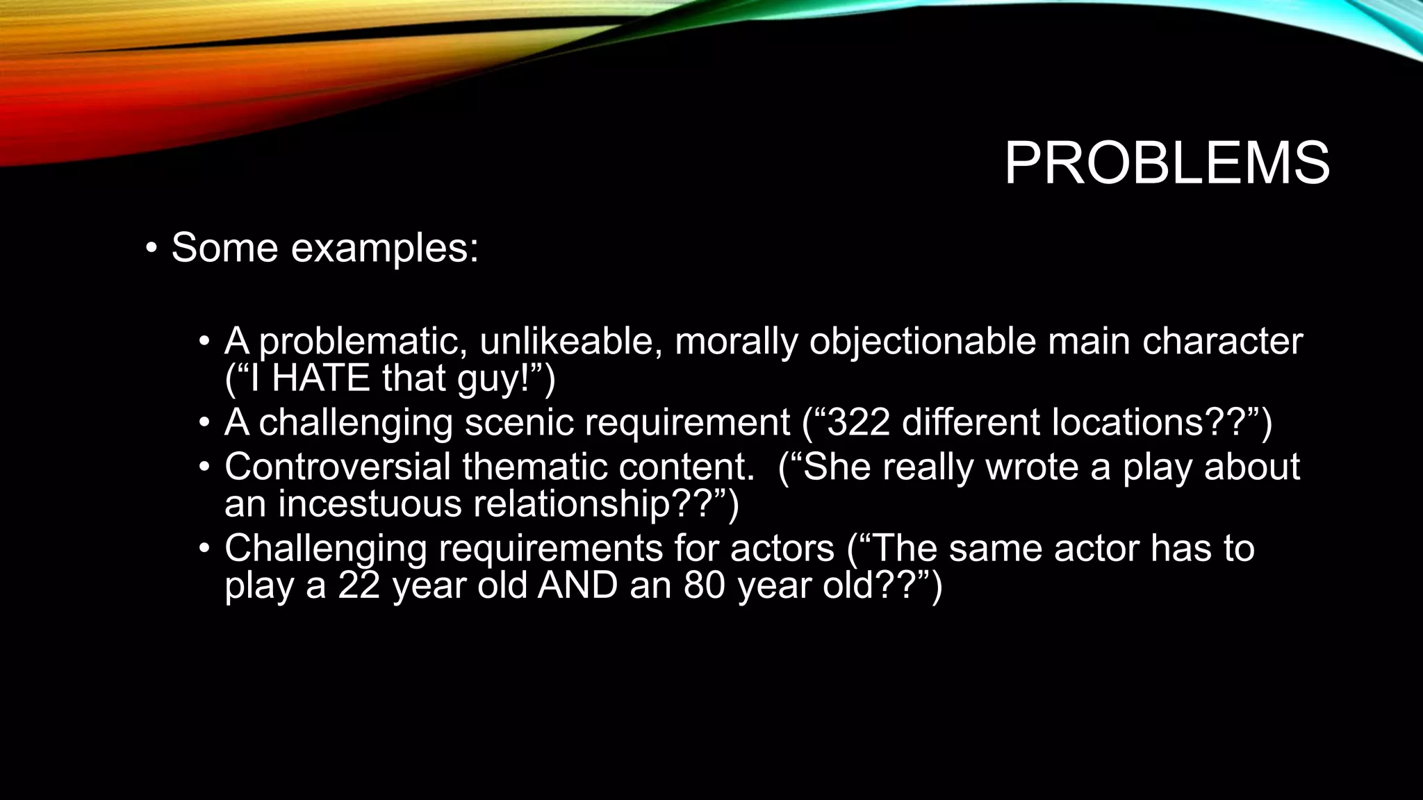 PROBLEMS
• Some examples:
• A problematic, unlikeable, morally objectionable main character
(“I HATE that guy!”)
• A challenging scenic requirement (“322 different locations??”)
• Controversial thematic content. (“She really wrote a play about
an incestuous relationship??”)
• Challenging requirements for actors (“The same actor has to
play a 22 year old AND an 80 year old??”)
 