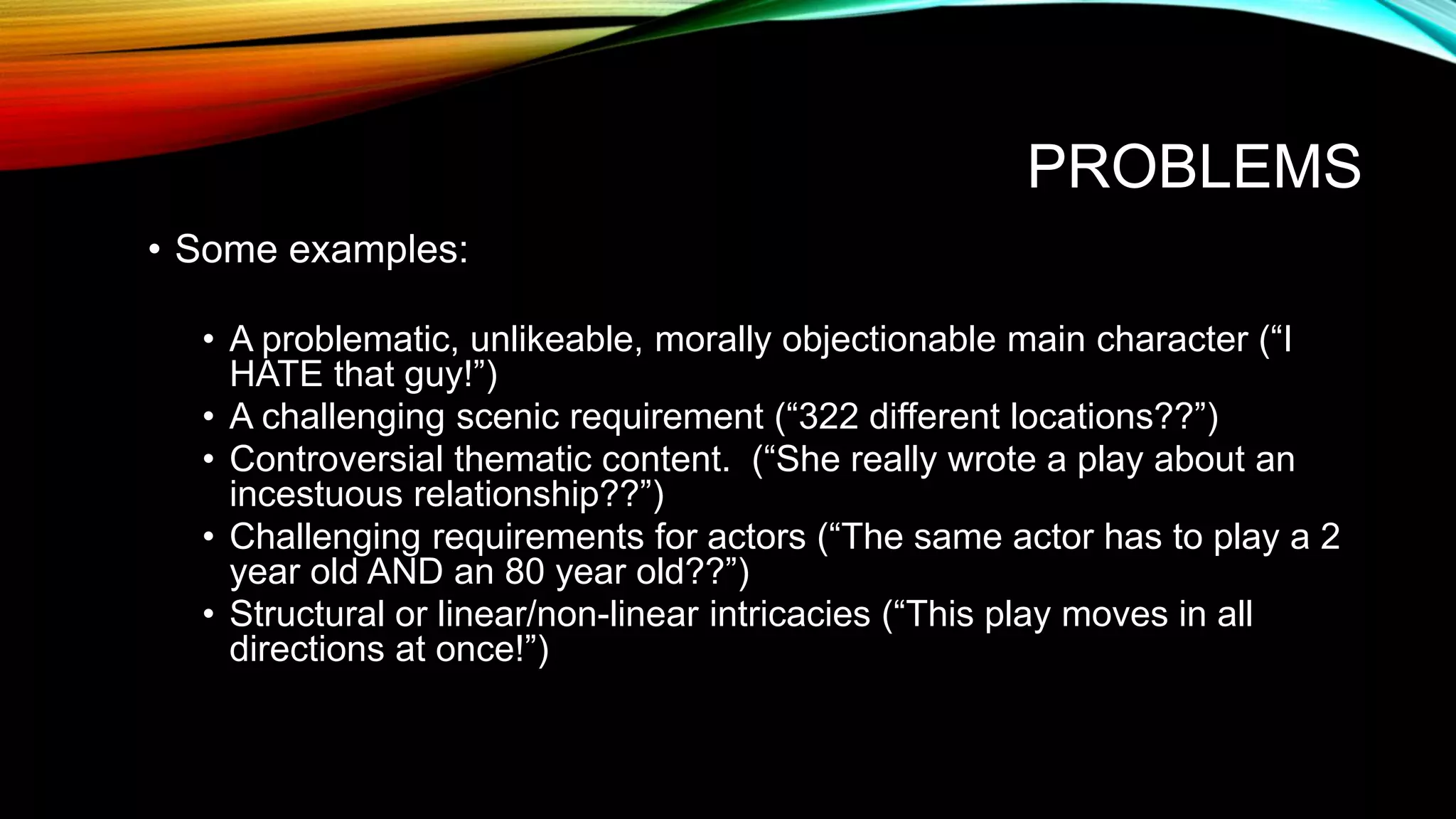 PROBLEMS
• Some examples:
• A problematic, unlikeable, morally objectionable main character (“I
HATE that guy!”)
• A challenging scenic requirement (“322 different locations??”)
• Controversial thematic content. (“She really wrote a play about an
incestuous relationship??”)
• Challenging requirements for actors (“The same actor has to play a 2
year old AND an 80 year old??”)
• Structural or linear/non-linear intricacies (“This play moves in all
directions at once!”)
 