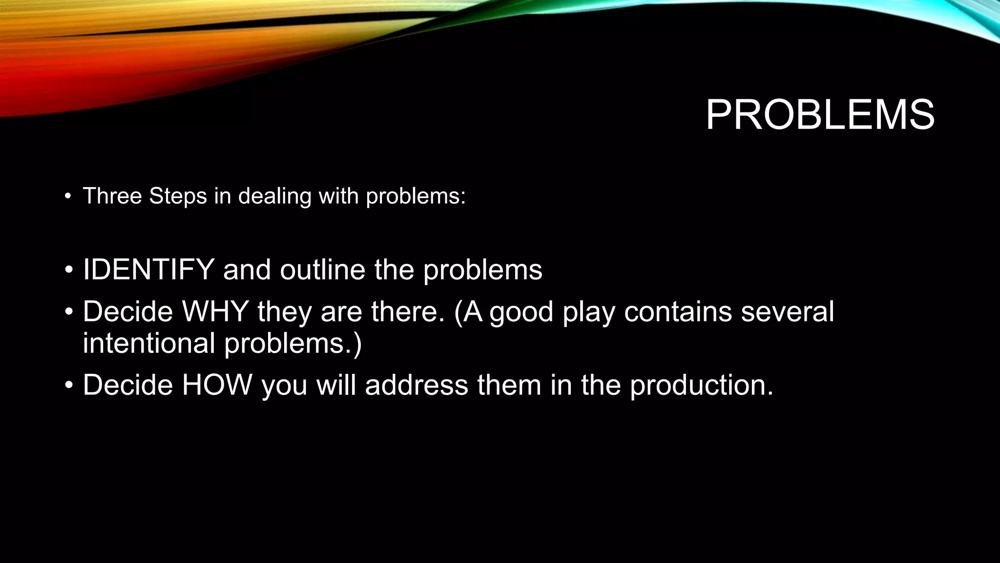 PROBLEMS
• Three Steps in dealing with problems:
• IDENTIFY and outline the problems
• Decide WHY they are there. (A good play contains several
intentional problems.)
• Decide HOW you will address them in the production.
 