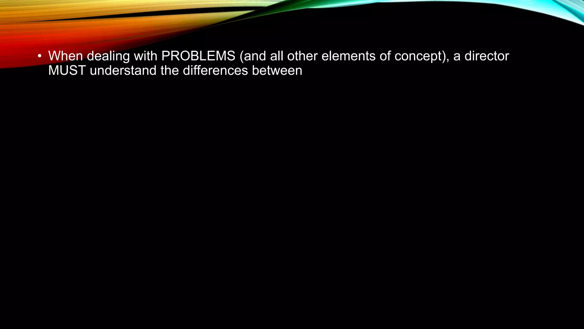 • When dealing with PROBLEMS (and all other elements of concept), a director
MUST understand the differences between
 