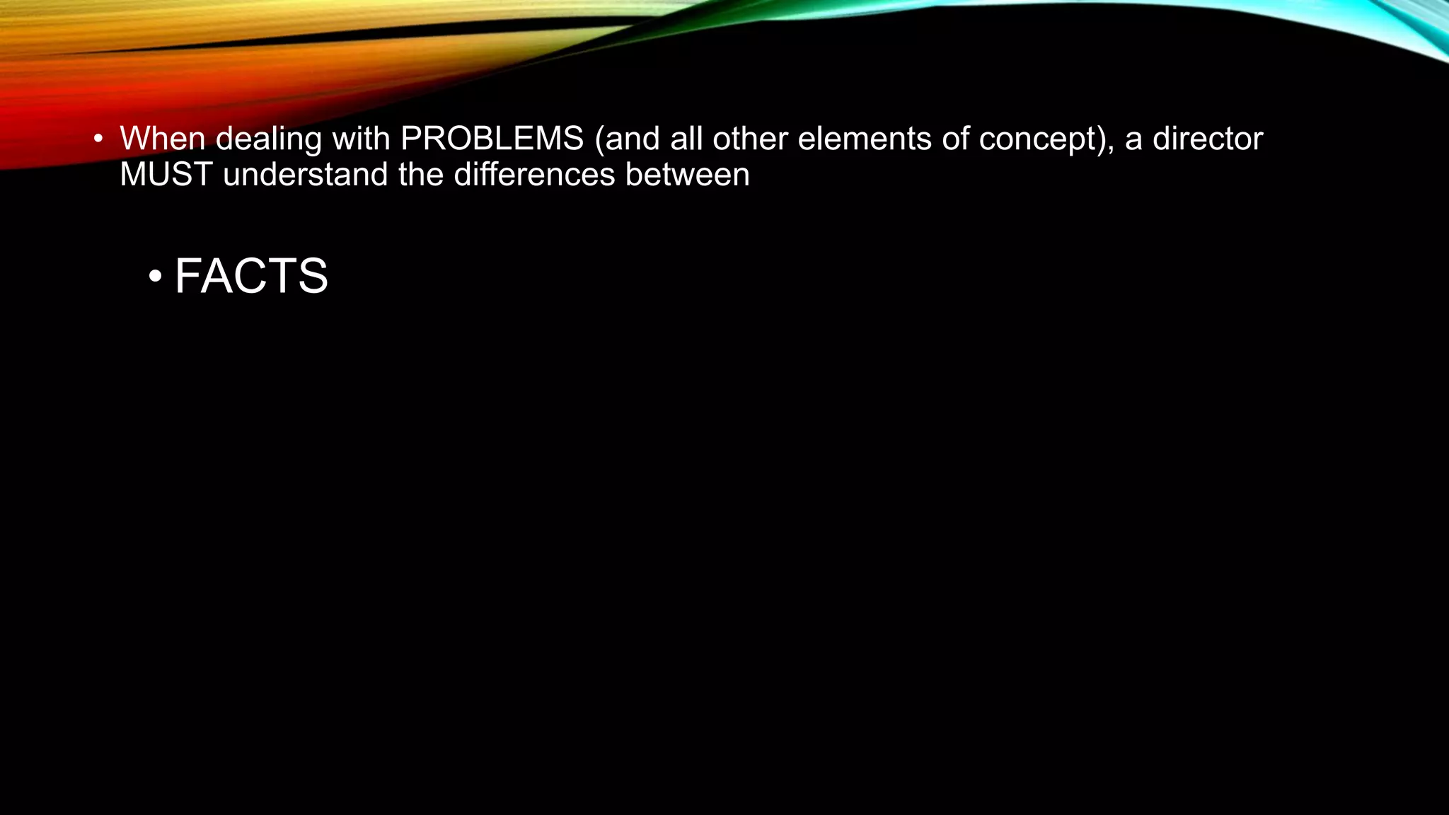 • When dealing with PROBLEMS (and all other elements of concept), a director
MUST understand the differences between
• FACTS
 