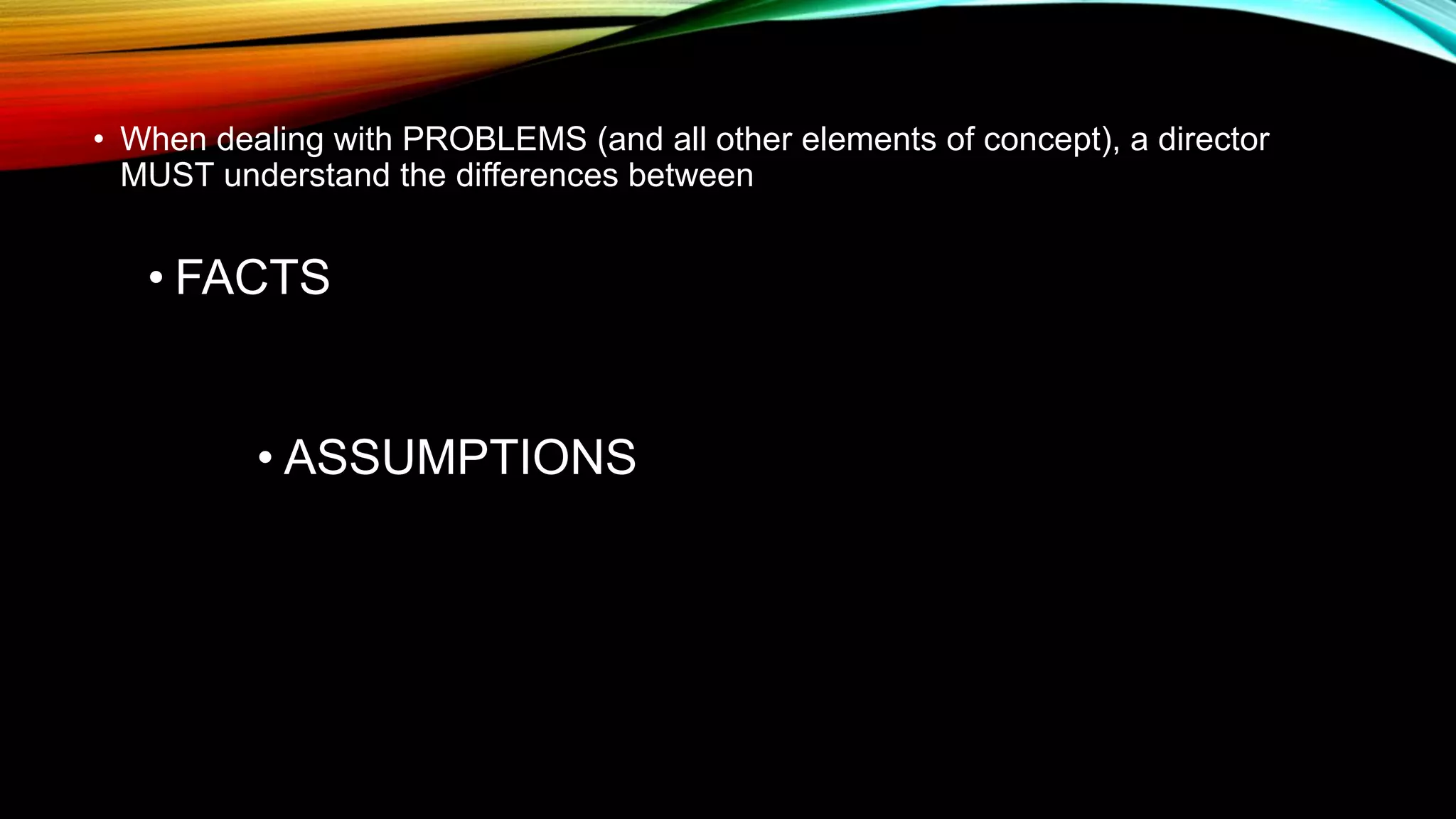 • When dealing with PROBLEMS (and all other elements of concept), a director
MUST understand the differences between
• FACTS
• ASSUMPTIONS
 