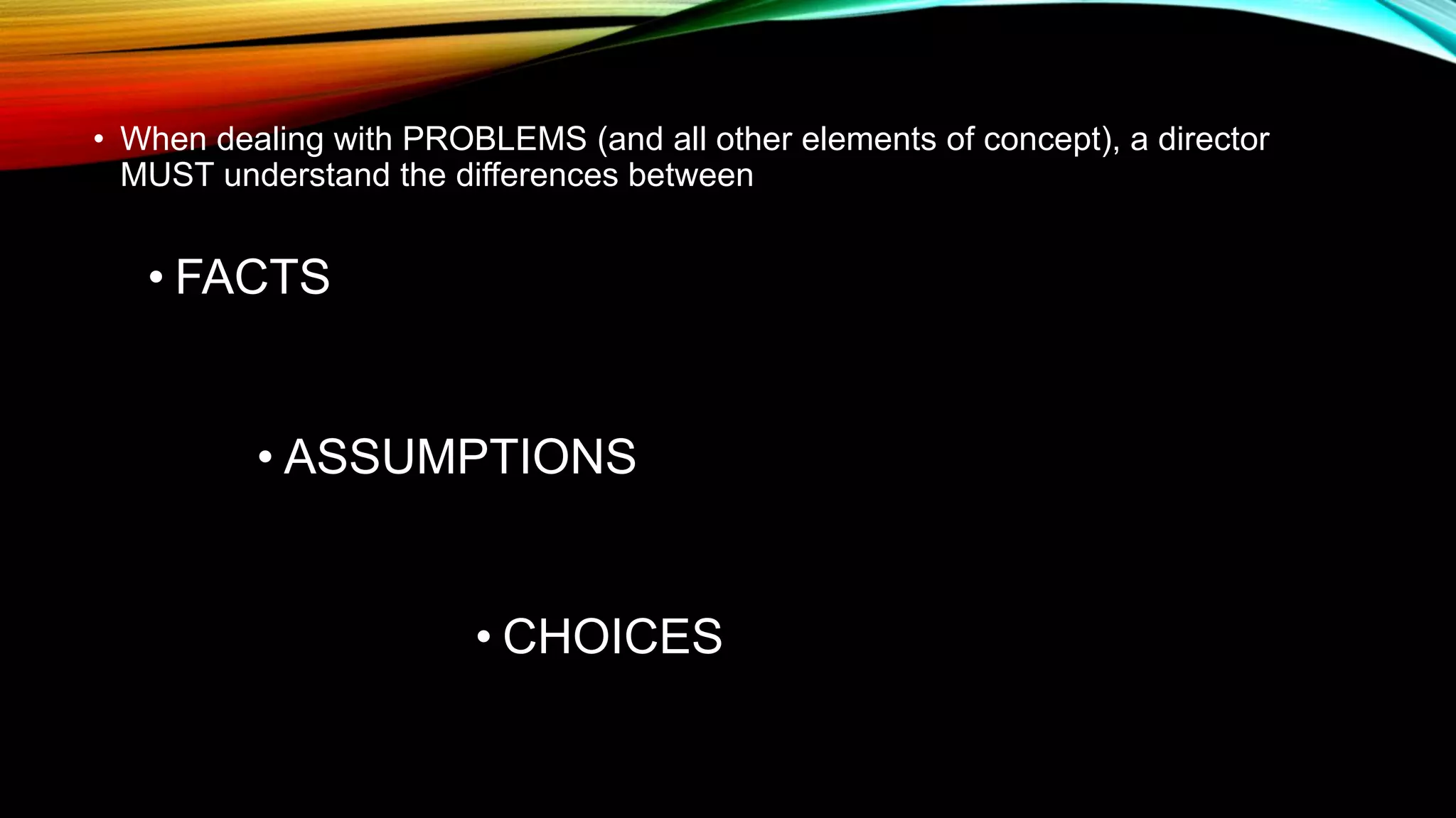 • When dealing with PROBLEMS (and all other elements of concept), a director
MUST understand the differences between
• FACTS
• ASSUMPTIONS
• CHOICES
 