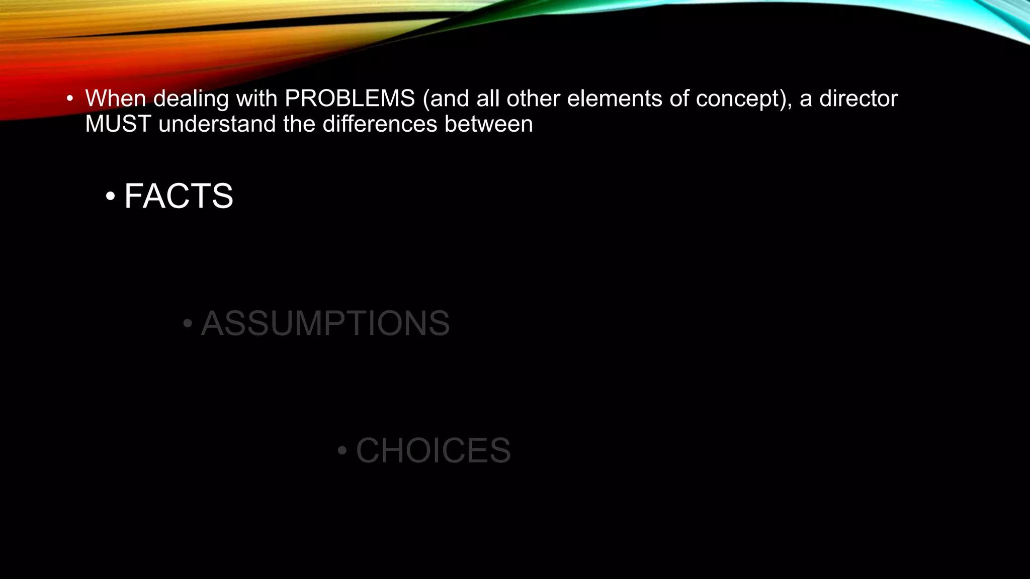 • When dealing with PROBLEMS (and all other elements of concept), a director
MUST understand the differences between
• FACTS
• ASSUMPTIONS
• CHOICES
 