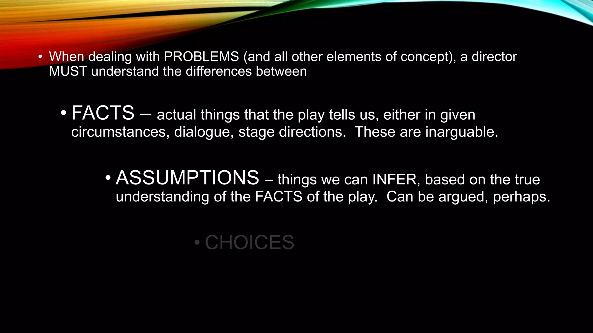 • When dealing with PROBLEMS (and all other elements of concept), a director
MUST understand the differences between
• FACTS – actual things that the play tells us, either in given
circumstances, dialogue, stage directions. These are inarguable.
• ASSUMPTIONS – things we can INFER, based on the true
understanding of the FACTS of the play. Can be argued, perhaps.
• CHOICES
 